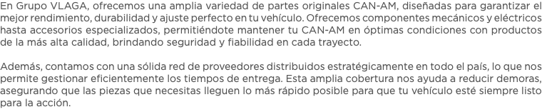En Grupo VLAGA, ofrecemos una amplia variedad de partes originales CAN-AM, diseñadas para garantizar el mejor rendimiento, durabilidad y ajuste perfecto en tu vehículo. Ofrecemos componentes mecánicos y eléctricos hasta accesorios especializados, permitiéndote mantener tu CAN-AM en óptimas condiciones con productos de la más alta calidad, brindando seguridad y fiabilidad en cada trayecto. Además, contamos con una sólida red de proveedores distribuidos estratégicamente en todo el país, lo que nos permite gestionar eficientemente los tiempos de entrega. Esta amplia cobertura nos ayuda a reducir demoras, asegurando que las piezas que necesitas lleguen lo más rápido posible para que tu vehículo esté siempre listo para la acción. 